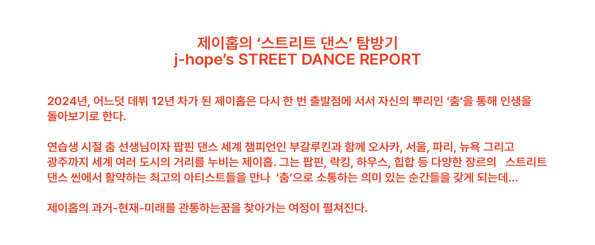 제이홉의 ‘스트리트 댄스’ 탐방기 j-hope’s STREET DANCE REPORT 2024년, 어느덧 데뷔 12년 차가 된 제이홉은 다시 한 번 출발점에 서서 자신의 뿌리인 ‘춤’을 통해 인생을 돌아보기로 한다. 연습생 시절 춤 선생님이자 팝핀 댄스 세계 챔피언인 부갈루킨과 함께 오사카, 서울, 파리, 뉴욕 그리고 광주까지 세계 여러 도시의 거리를 누비는 제이홉. 그는 팝핀, 락킹, 하우스, 힙합 등 다양한 장르의   스트리트 댄스 씬에서 활약하는 최고의 아티스트들을 만나  ‘춤’으로 소통하는 의미 있는 순간들을 갖게 되는데… 제이홉의 과거-현재-미래를 관통하는꿈을 찾아가는 여정이 펼쳐진다.