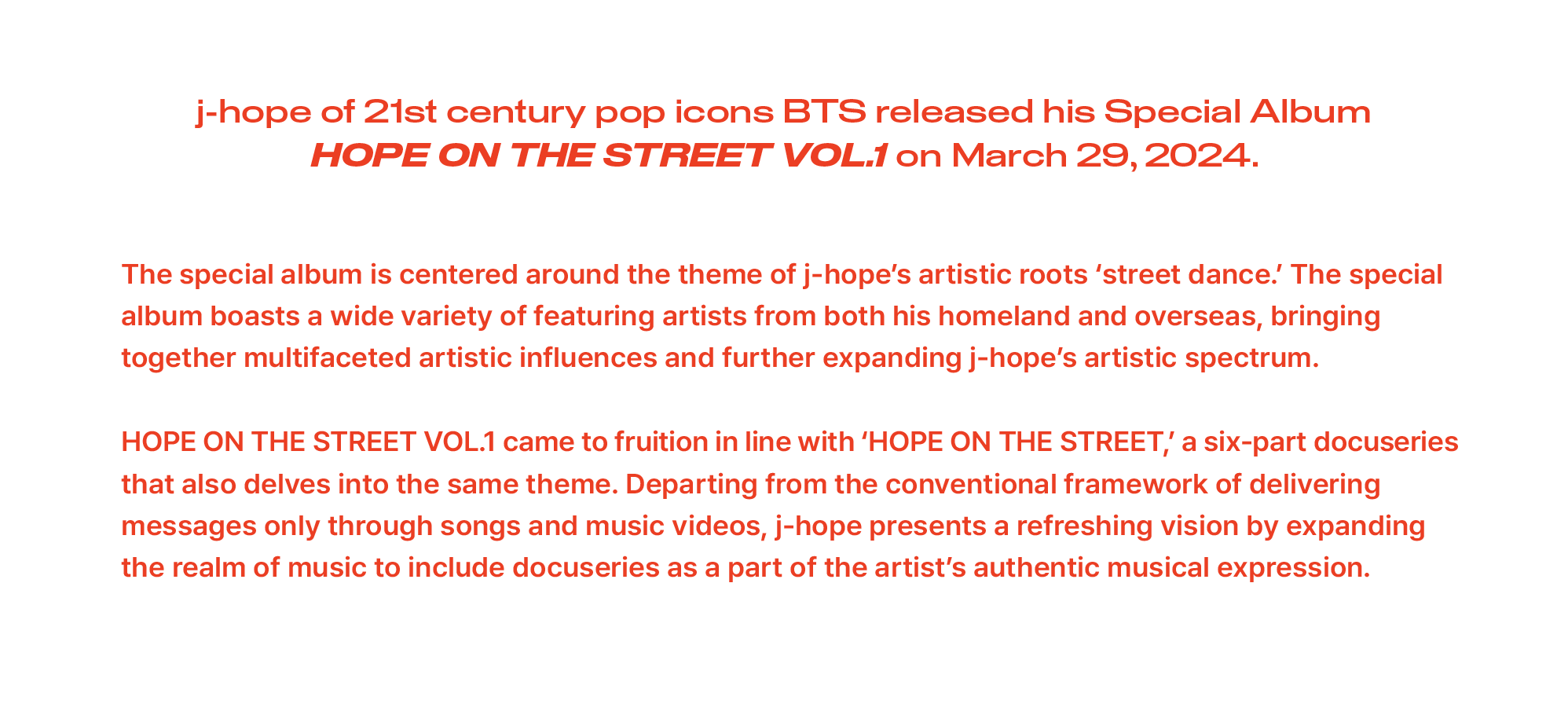 j-hope of 21st century pop icons BTS released his Special Album HOPE ON THE STREET VOL.1 on March 29, 2024. The special album is centered around the theme of j-hope’s artistic roots ‘street dance.’ The special album boasts a wide variety of featuring artists from both his homeland and overseas, bringing together multifaceted artistic influences and further expanding j-hope’s artistic spectrum. HOPE ON THE STREET VOL.1 came to fruition in line with ‘HOPE ON THE STREET,’ a six-part docuseries that also delves into the same theme. Departing from the conventional framework of delivering messages only through songs and music videos, j-hope presents a refreshing vision by expanding the realm of music to include docuseries as a part of the artist’s authentic musical expression.