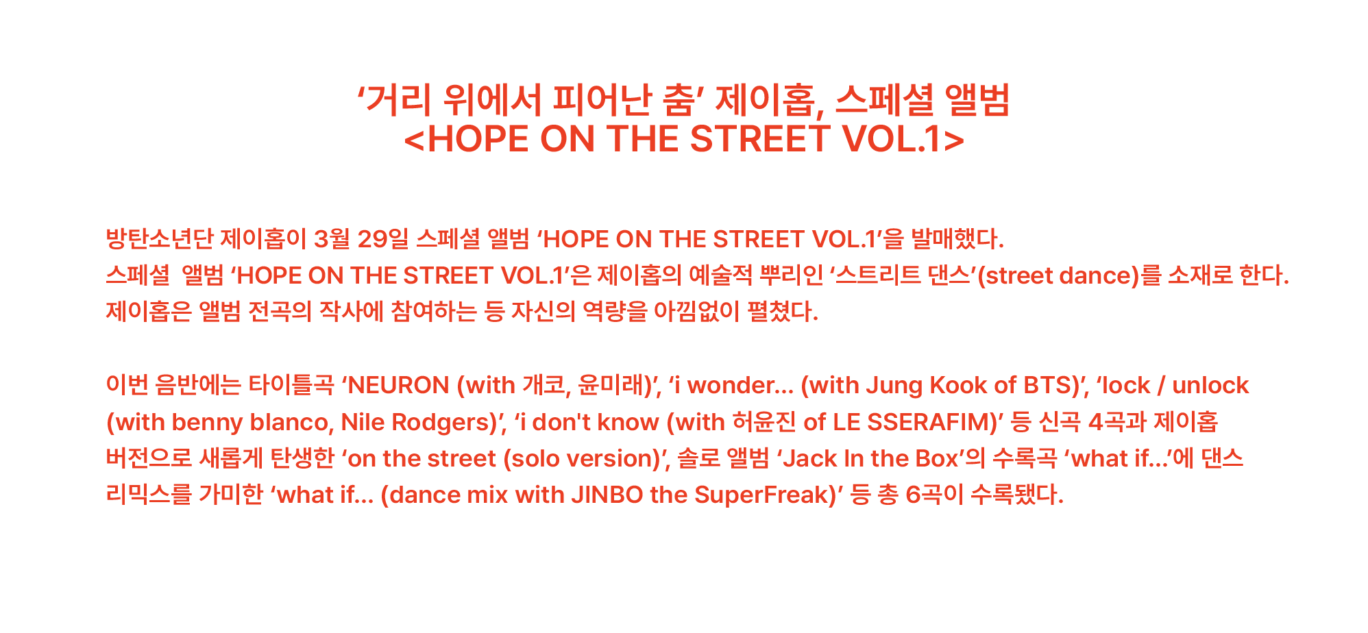 ‘거리 위에서 피어난 춤’ 제이홉, 스페셜 앨범 <HOPE ON THE STREET VOL.1> 방탄소년단 제이홉이 3월 29일 스페셜 앨범 ‘HOPE ON THE STREET VOL.1’을 발매했다. 스페셜 앨범 ‘HOPE ON THE STREET VOL.1’은 제이홉의 예술적 뿌리인 ‘스트리트 댄스’(street dance)를 소재로 한다. 제이홉은 앨범 전곡의 작사에 참여하는 등 자신의 역량을 아낌없이 펼쳤다. 이번 음반에는 타이틀곡 ‘NEURON (with 개코, 윤미래)’, ‘i wonder... (with Jung Kook of BTS)’, ‘lock / unlock (with benny blanco, Nile Rodgers)’, ‘i don't know (with 허윤진 of LE SSERAFIM)’ 등 신곡 4곡과 제이홉 버전으로 새롭게 탄생한 ‘on the street (solo version)’, 솔로 앨범 ‘Jack In the Box’의 수록곡 ‘what if...’에 댄스 리믹스를 가미한 ‘what if... (dance mix with JINBO the SuperFreak)’ 등 총 6곡이 수록됐다.