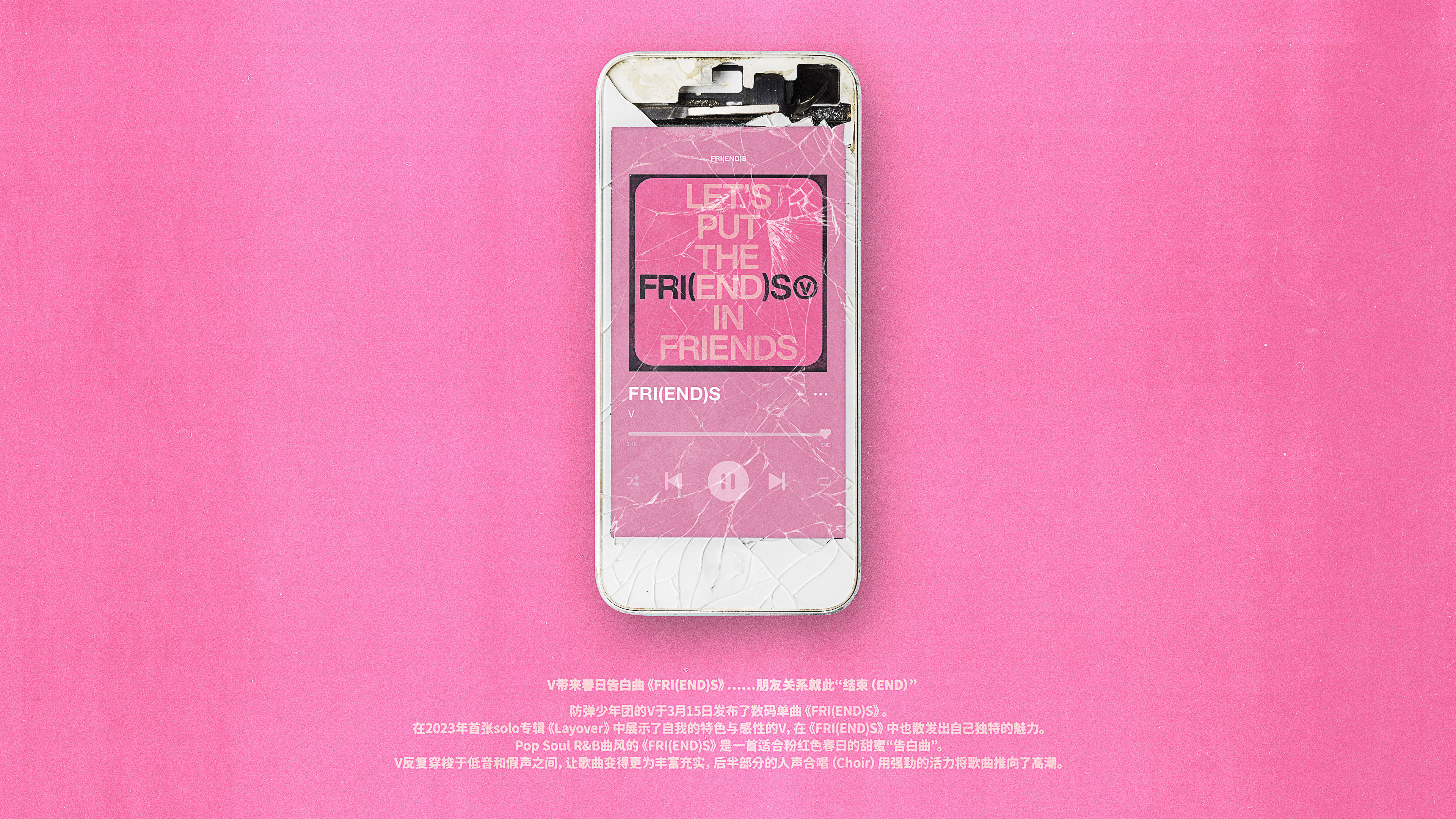 V带来春日告白曲《FRI(END)S》……朋友关系就此“结束（END）” 防弹少年团的V于3月15日发布了数码单曲《FRI(END)S》。在2023年首张solo专辑《Layover》中展示了自我的特色与感性的V，在《FRI(END)S》中也散发出自己独特的魅力。Pop Soul R&B曲风的《FRI(END)S》是一首适合粉红色春日的甜蜜“告白曲”。V反复穿梭于低音和假声之间，让歌曲变得更为丰富充实，后半部分的人声合唱（Choir）用强劲的活力将歌曲推向了高潮。